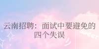云南招聘：面试中要避免的四个失误