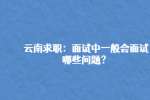 云南求职：面试中一般会面试哪些问题？