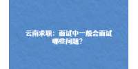 云南求职：面试中一般会面试哪些问题？
